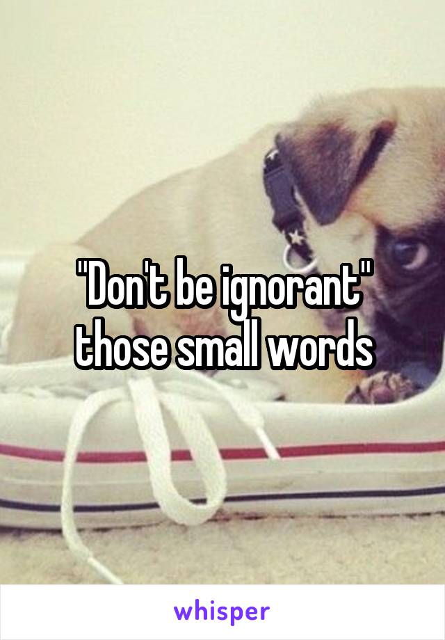 "Don't be ignorant" those small words