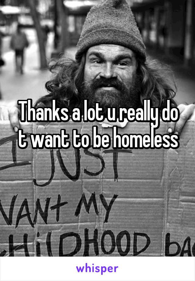 Thanks a lot u really do t want to be homeless
