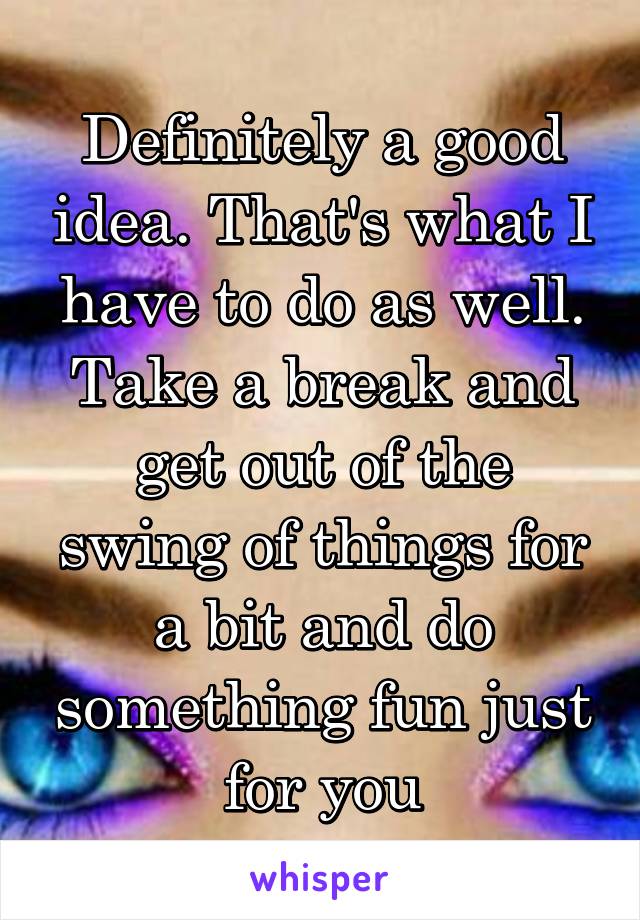 Definitely a good idea. That's what I have to do as well. Take a break and get out of the swing of things for a bit and do something fun just for you