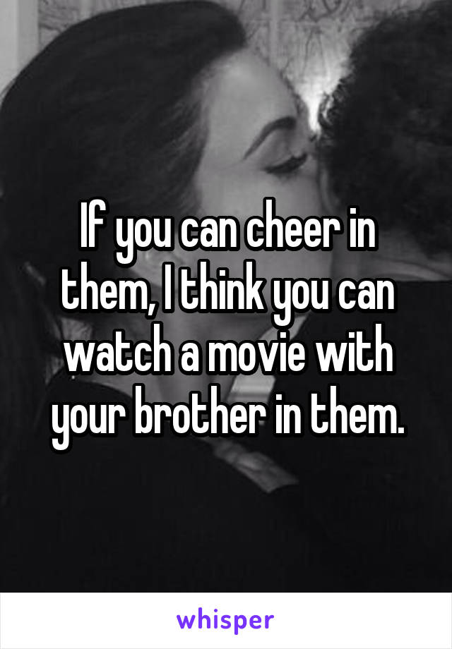 If you can cheer in them, I think you can watch a movie with your brother in them.