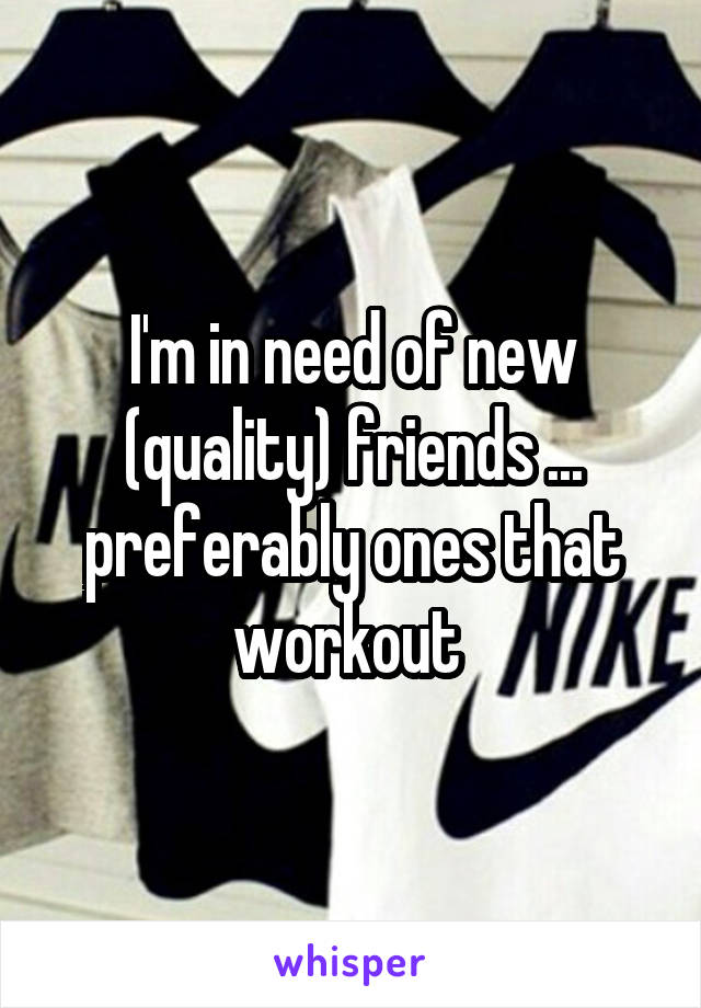 I'm in need of new (quality) friends ... preferably ones that workout 