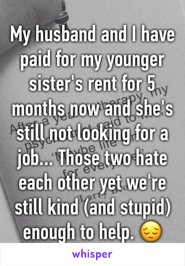My husband and I have paid for my younger sister's rent for 5 months now and she's still not looking for a job... Those two hate each other yet we're still kind (and stupid) enough to help. 😔