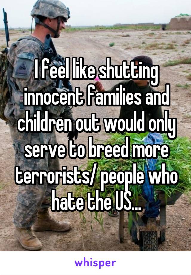 I feel like shutting innocent families and children out would only serve to breed more terrorists/ people who hate the US...