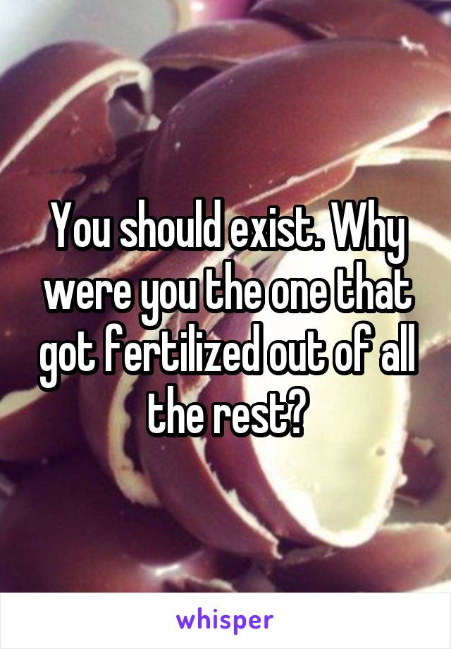 You should exist. Why were you the one that got fertilized out of all the rest?