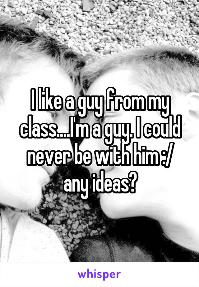 I like a guy from my class....I'm a guy. I could never be with him :/ any ideas?