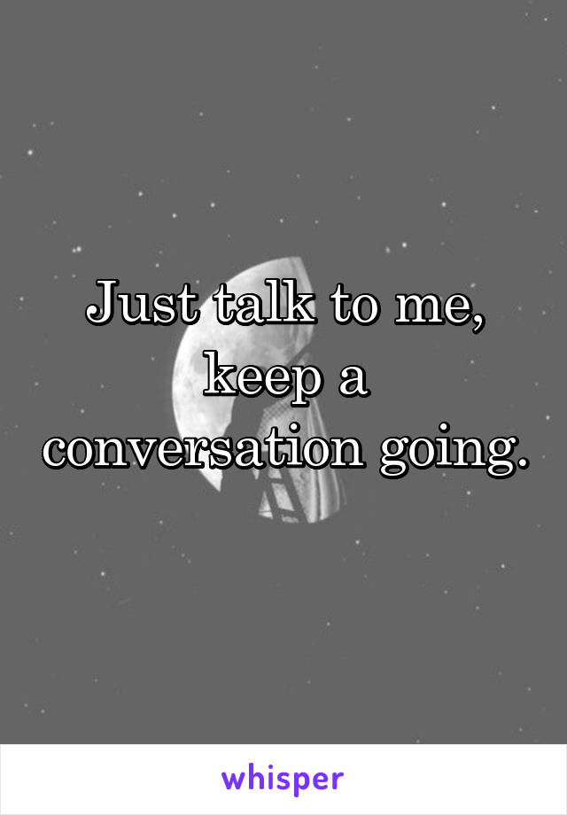 Just talk to me, keep a conversation going. 