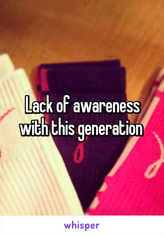 Lack of awareness with this generation 