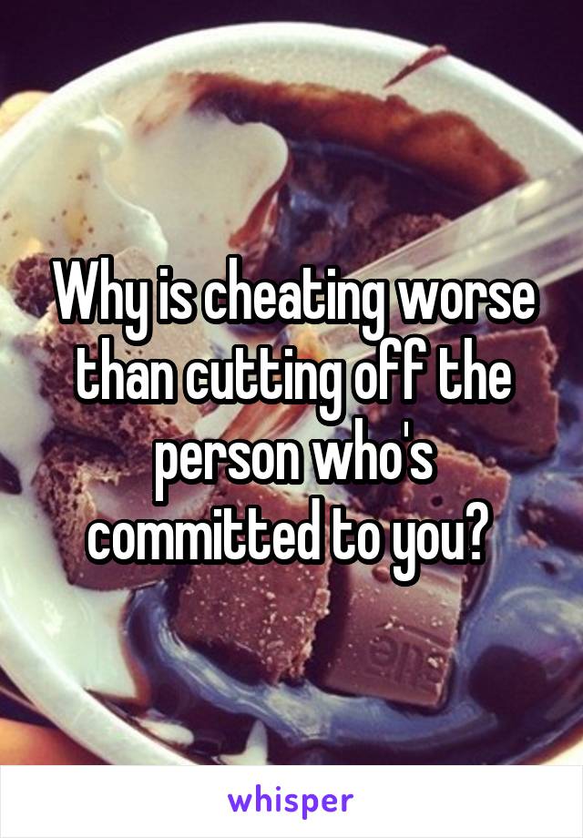 Why is cheating worse than cutting off the person who's committed to you? 