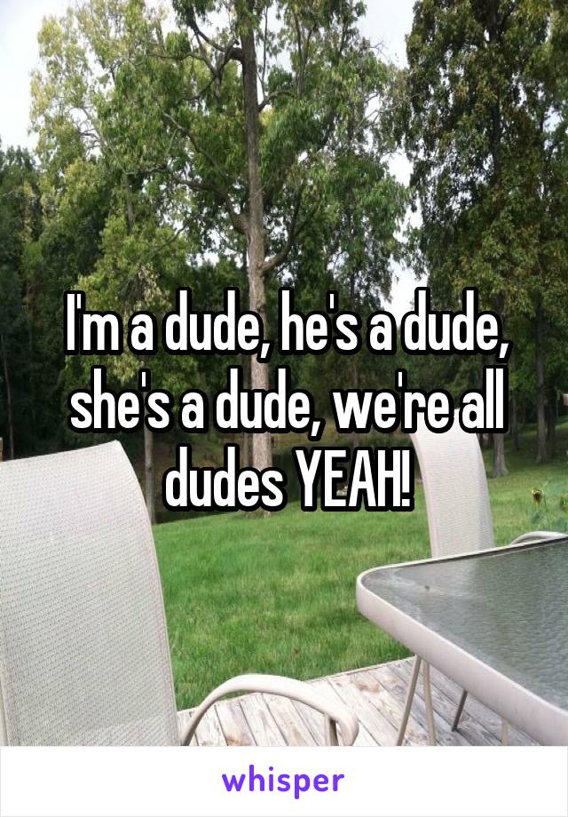 I'm a dude, he's a dude, she's a dude, we're all dudes YEAH!