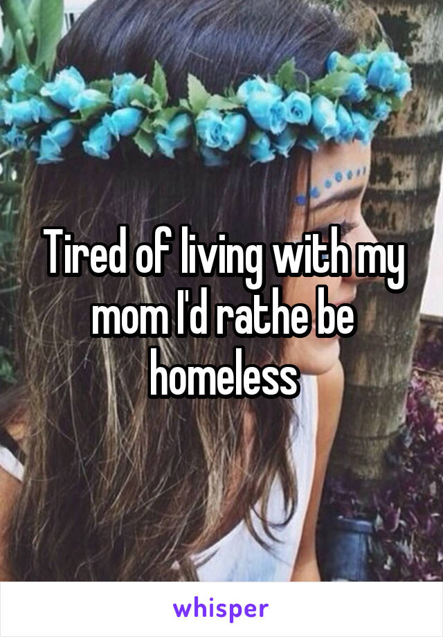 Tired of living with my mom I'd rathe be homeless