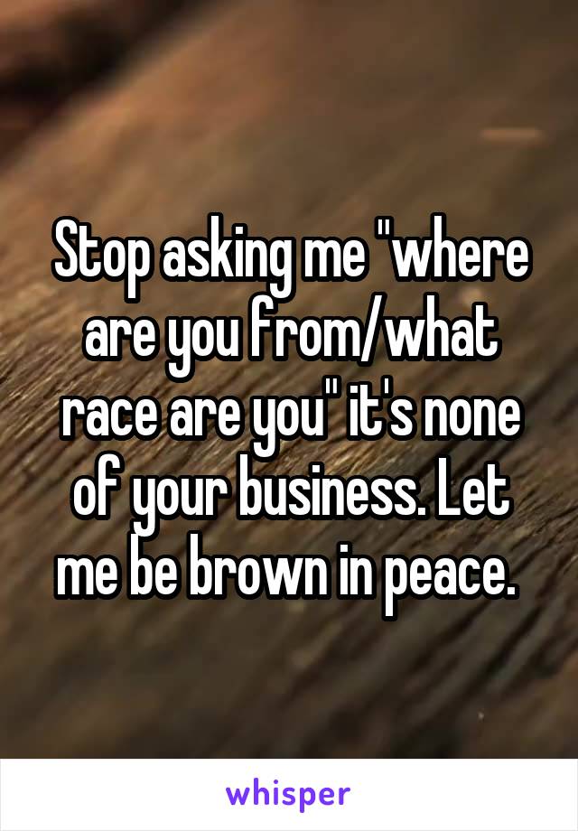 Stop asking me "where are you from/what race are you" it's none of your business. Let me be brown in peace. 