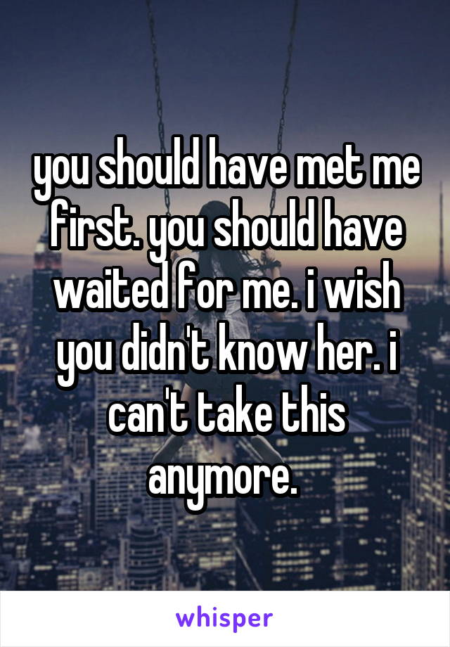 you should have met me first. you should have waited for me. i wish you didn't know her. i can't take this anymore. 