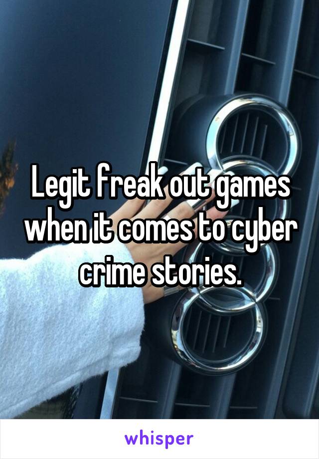 Legit freak out games when it comes to cyber crime stories.