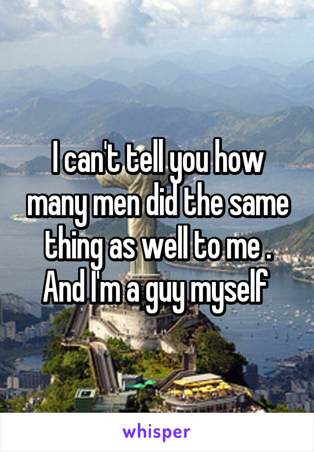 I can't tell you how many men did the same thing as well to me . And I'm a guy myself 