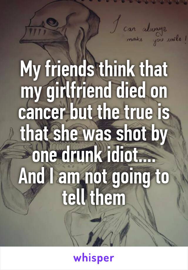 My friends think that my girlfriend died on cancer but the true is that she was shot by one drunk idiot....
And I am not going to tell them