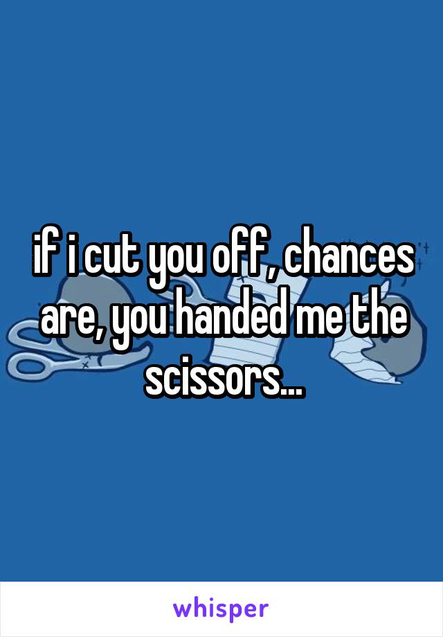 if i cut you off, chances are, you handed me the scissors...
