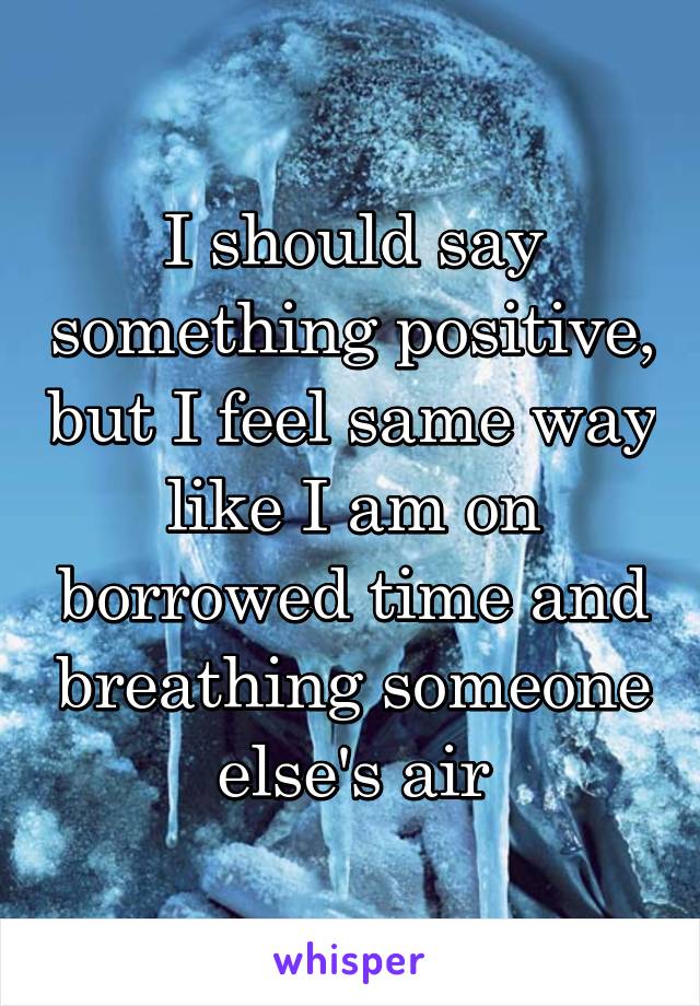 I should say something positive, but I feel same way like I am on borrowed time and breathing someone else's air