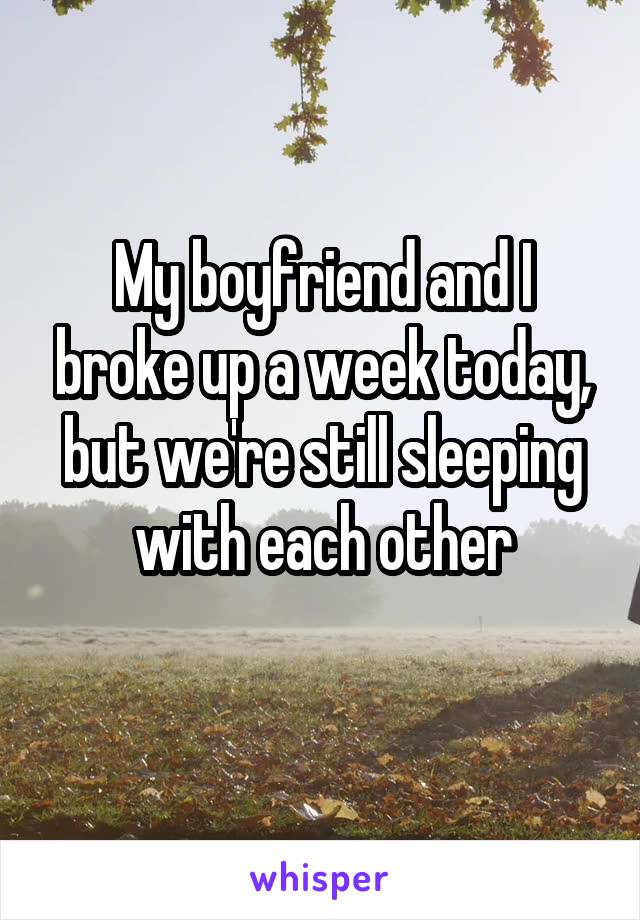My boyfriend and I broke up a week today, but we're still sleeping with each other
