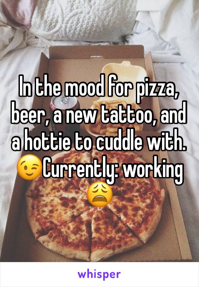 In the mood for pizza, beer, a new tattoo, and a hottie to cuddle with. 😉Currently: working 😩