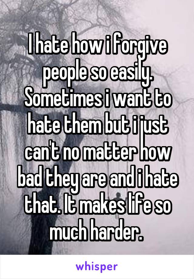 I hate how i forgive people so easily. Sometimes i want to hate them but i just can't no matter how bad they are and i hate that. It makes life so much harder. 
