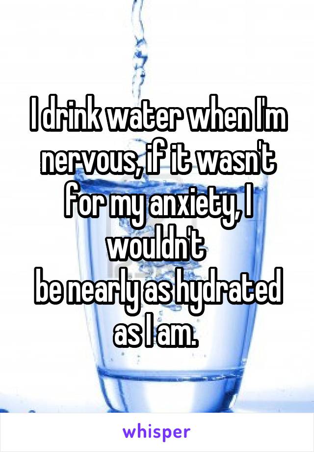 I drink water when I'm nervous, if it wasn't for my anxiety, I wouldn't 
be nearly as hydrated as I am. 