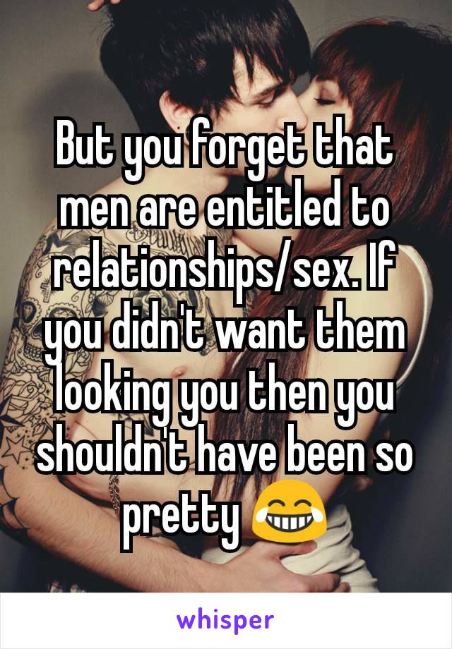 But you forget that men are entitled to relationships/sex. If you didn't want them looking you then you shouldn't have been so pretty 😂