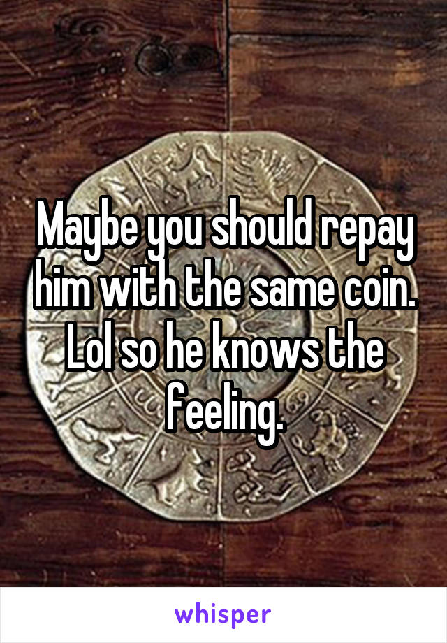 Maybe you should repay him with the same coin. Lol so he knows the feeling.