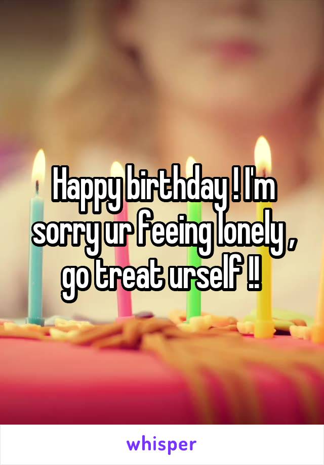 Happy birthday ! I'm sorry ur feeing lonely , go treat urself !! 