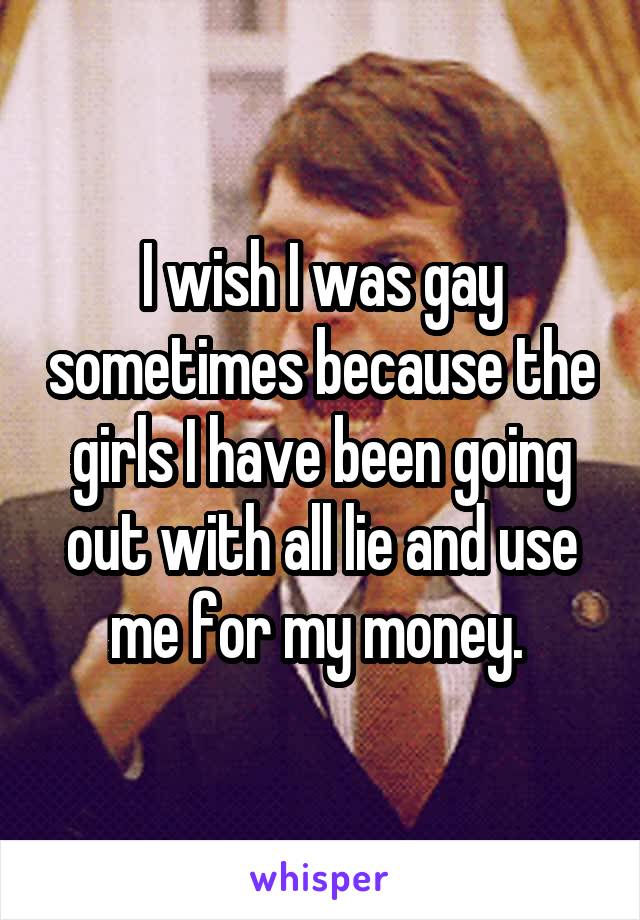 I wish I was gay sometimes because the girls I have been going out with all lie and use me for my money. 