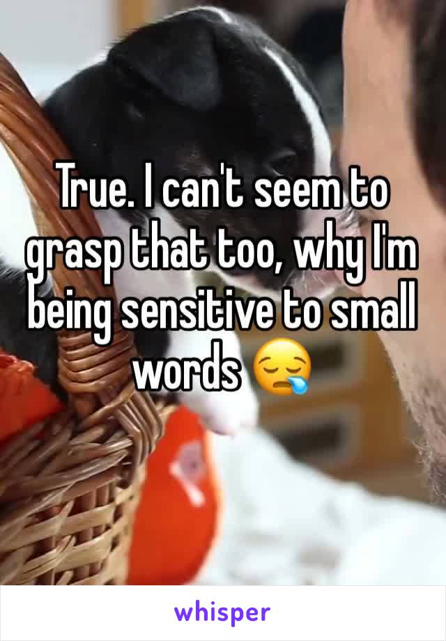 True. I can't seem to grasp that too, why I'm being sensitive to small words 😪