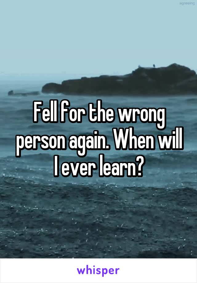 Fell for the wrong person again. When will I ever learn?