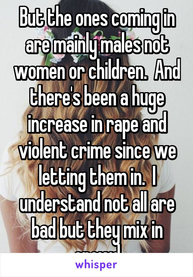 But the ones coming in are mainly males not women or children.  And there's been a huge increase in rape and violent crime since we letting them in.  I understand not all are bad but they mix in crowd