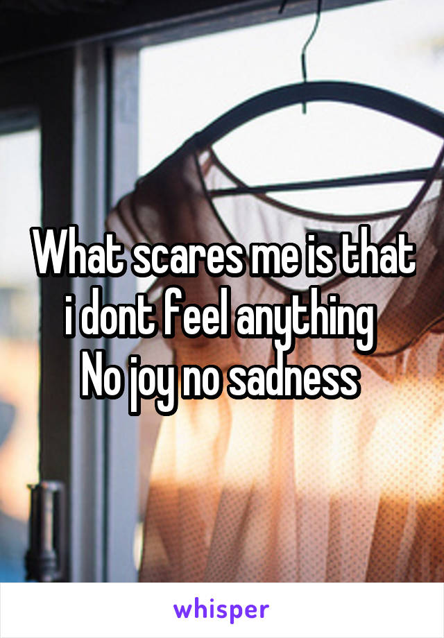 What scares me is that i dont feel anything 
No joy no sadness 