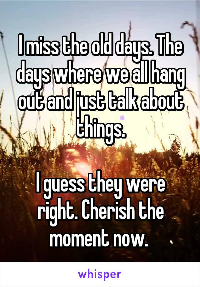 I miss the old days. The days where we all hang out and just talk about things.

I guess they were right. Cherish the moment now. 