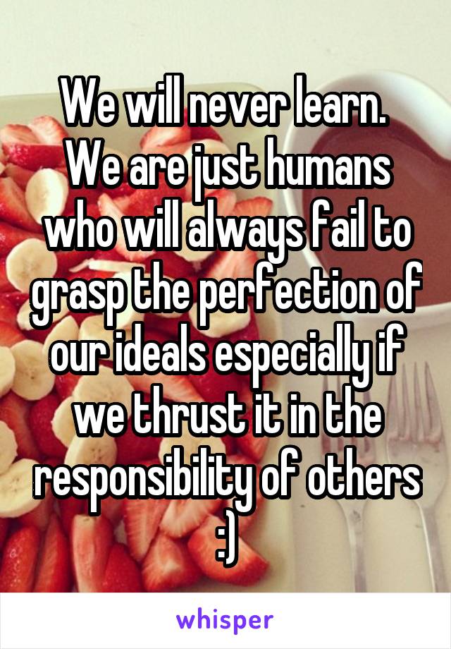 We will never learn.  We are just humans who will always fail to grasp the perfection of our ideals especially if we thrust it in the responsibility of others :)