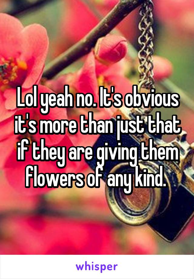 Lol yeah no. It's obvious it's more than just that if they are giving them flowers of any kind. 