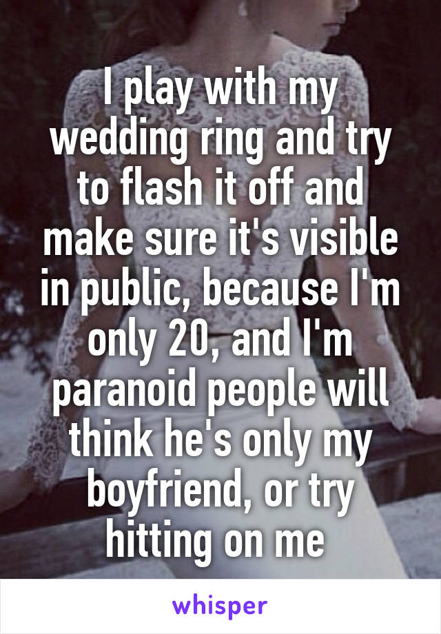 I play with my wedding ring and try to flash it off and make sure it's visible in public, because I'm only 20, and I'm paranoid people will think he's only my boyfriend, or try hitting on me 