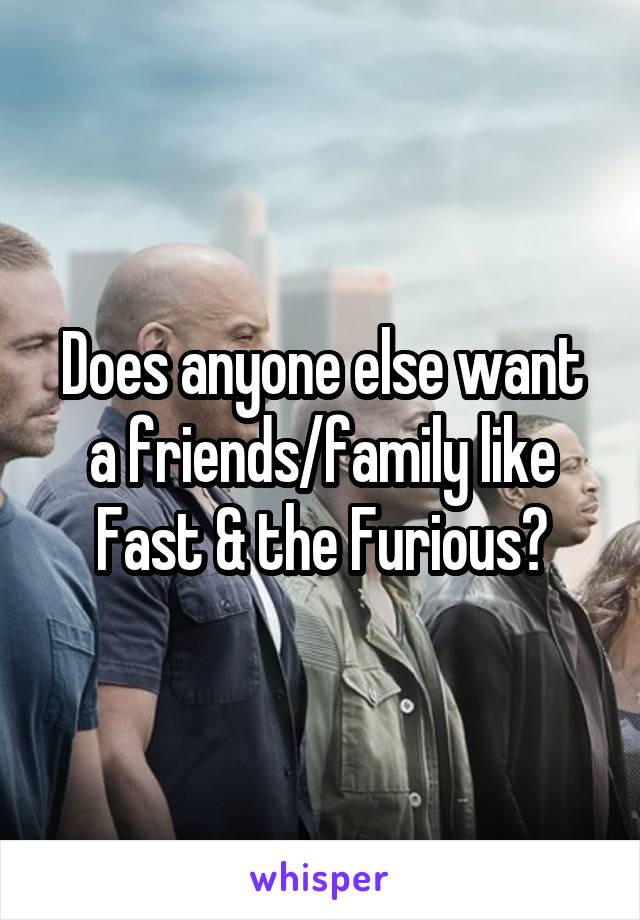 Does anyone else want a friends/family like Fast & the Furious?