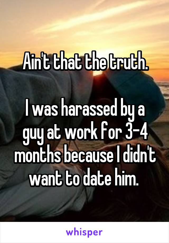 Ain't that the truth.

I was harassed by a guy at work for 3-4 months because I didn't want to date him. 