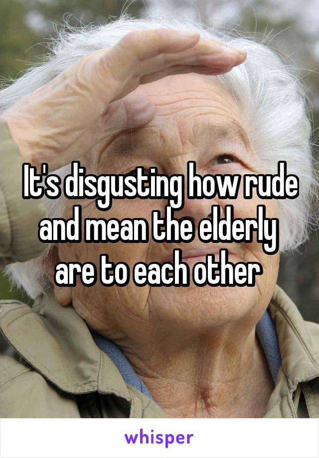 It's disgusting how rude and mean the elderly  are to each other 