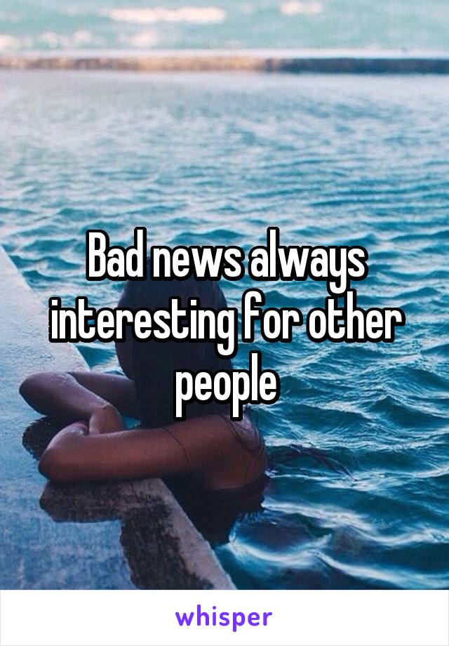 Bad news always interesting for other people