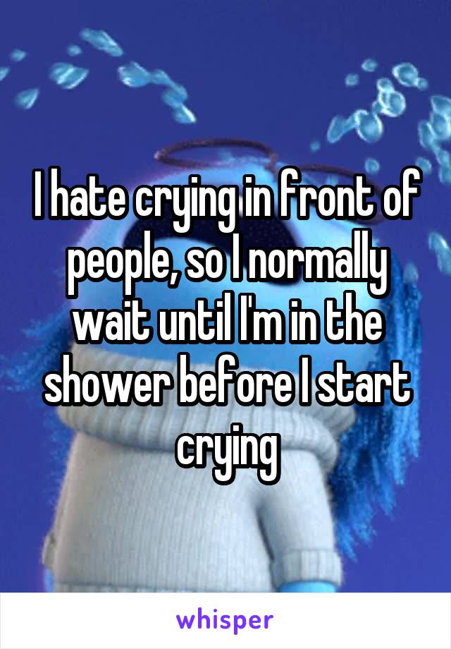 I hate crying in front of people, so I normally wait until I'm in the shower before I start crying