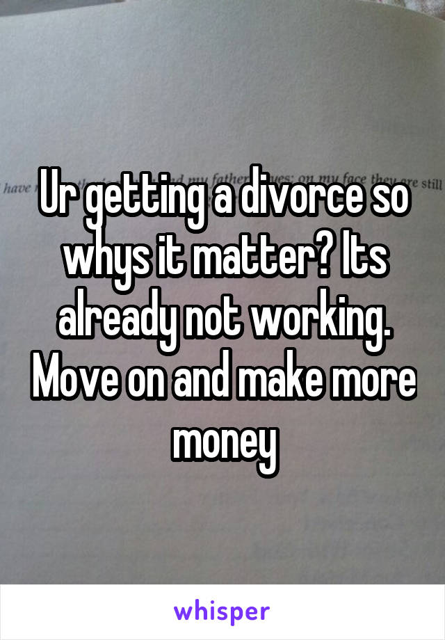 Ur getting a divorce so whys it matter? Its already not working. Move on and make more money