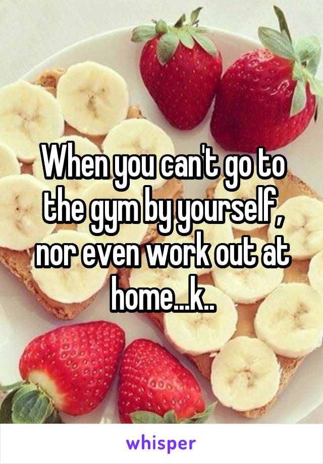 When you can't go to the gym by yourself, nor even work out at home...k..