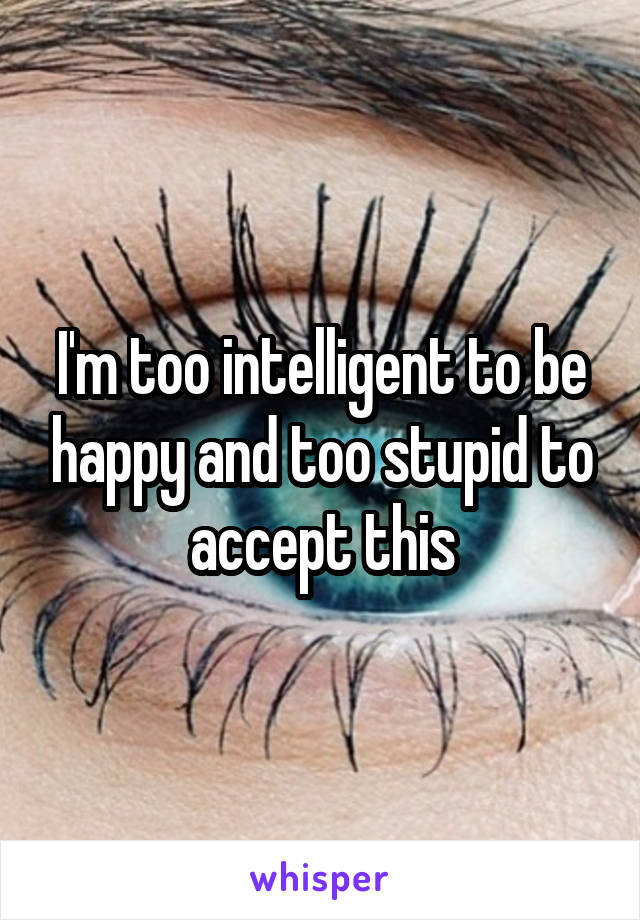 I'm too intelligent to be happy and too stupid to accept this