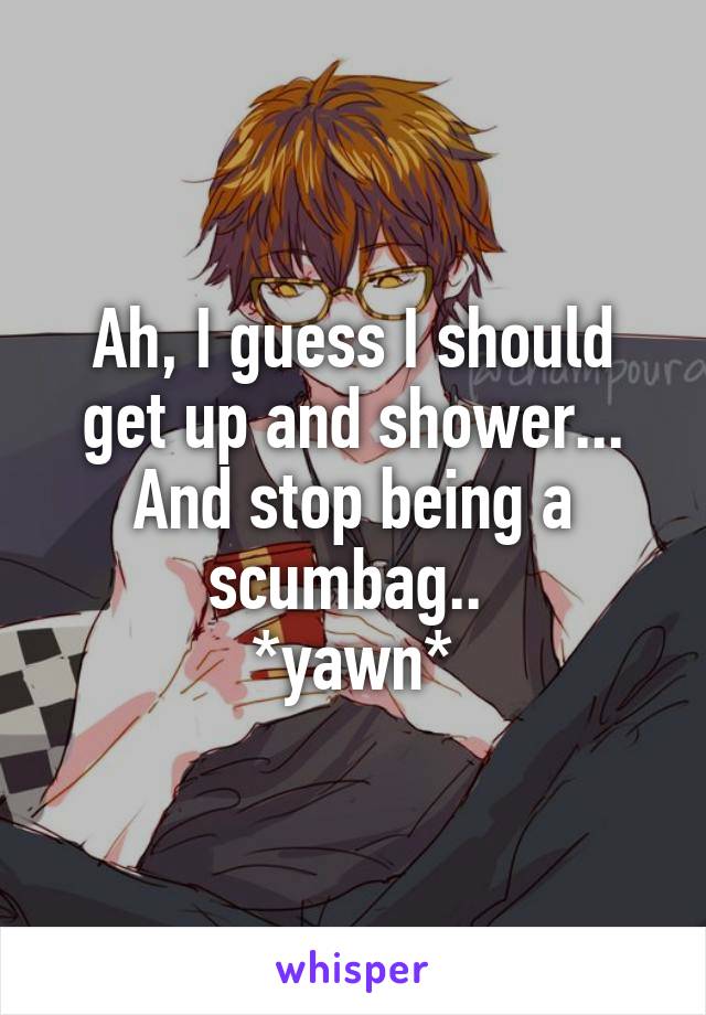 Ah, I guess I should get up and shower... And stop being a scumbag.. 
*yawn*