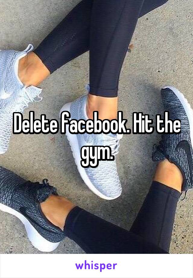 Delete facebook. Hit the gym.