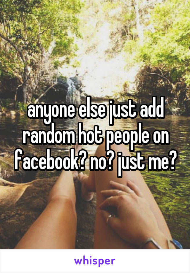 anyone else just add random hot people on facebook? no? just me?