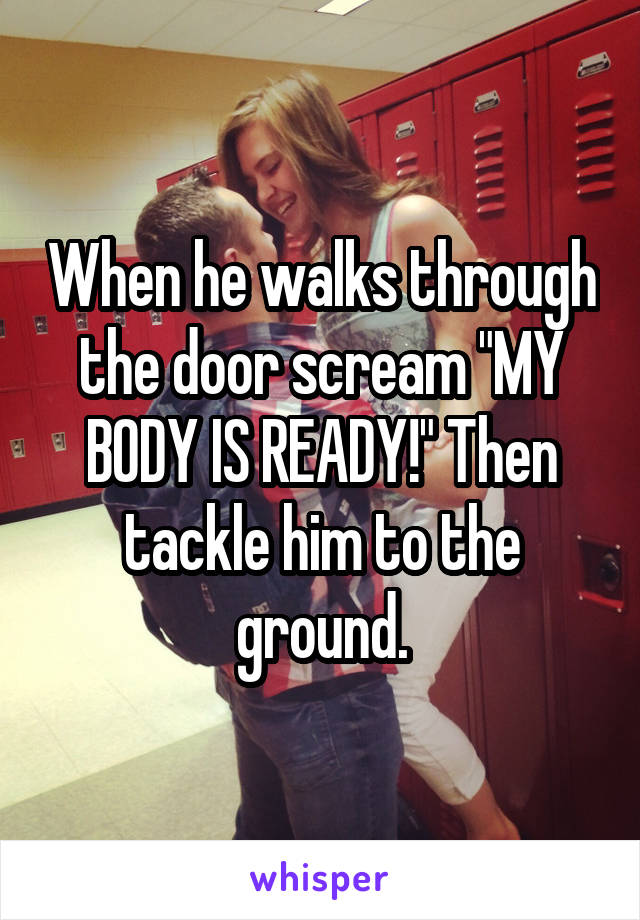 When he walks through the door scream "MY BODY IS READY!" Then tackle him to the ground.