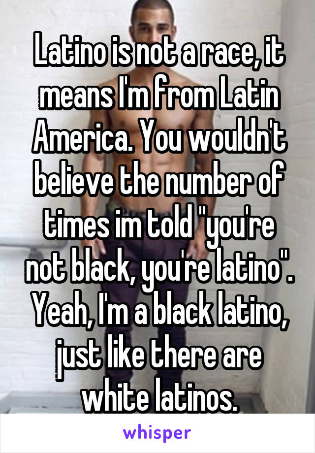 Latino is not a race, it means I'm from Latin America. You wouldn't believe the number of times im told "you're not black, you're latino". Yeah, I'm a black latino, just like there are white latinos.